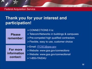 Federal Acquisition Service
32
Thank you for your interest and
participation!
CONNECTIONS II is:
Telecom/Networks in buildings & campuses
Pre-competed high qualified contractors
Flexible, easy to use, customer choice
Please
remember:
Email: ITCSC@gsa.gov
Website: www.gsa.gov/connections
Website: www.gsa.gov/connectionsii
1-855-ITAID4U
For more
information
contact:
 