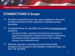 Federal Acquisition Service
4
CONNECTIONS II Scope
 Provide connectivity from the user’s desktop to the point
of interconnection of the customer’s network service
providers.
 Increased focus on capability of providing enterprise-wide
solutions.
• Includes all labor, products and solutions necessary to
support the integration of telecommunications, networking
and network-centric applications at the LAN, building,
campus, and enterprise level.
 Network services, including services that provide
transport and access to and between customer sites, are
OUT OF SCOPE.
 