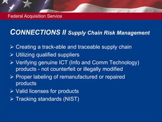 Federal Acquisition Service
CONNECTIONS II Supply Chain Risk Management
 Creating a track-able and traceable supply chain
 Utilizing qualified suppliers
 Verifying genuine ICT (Info and Comm Technology)
products - not counterfeit or illegally modified
 Proper labeling of remanufactured or repaired
products
 Valid licenses for products
 Tracking standards (NIST)
 