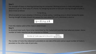 Step 2:
The strength of rivets in shearing and bearing are computed. Working stresses in rivets and plates are
adopted as per ISI. Rivet value R is found. For designing lap joint or butt joint tearing strength of plate is
determined as follows
Pt=(p-D).t.pt
Where p=pitch of rivets adopted, t=thickness of plate and pt = working stress in direct tension for plate.
Tearing strength of plate should not exceed the rivet value R (Ps or Pb whichever is less) or
From this relation pitch of the rivets is determined.
Step 3:
In structural steel work, force to be transmitted by the riveted joint and the rivet value are known. Hence
number of rivets required can be computed as follows
The number of rivets thus obtained is provided on one side of the joint and an equal number of rivets is
provided on the other side of joint also.
 