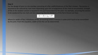Step 4:
For the design of joint in a tie member consisting of a flat, width/thickness of the flat is known. The section is
assumed to be reduced by rivet holes depending upon the arrangements of the rivets to be provided, strength
of flat at the weakest section is equated to the pull transmitted by the joint. For example, assuming the section
to be weakened by one rivet and also assuming that the thickness of the flat is known we have
Where b= width of flat, t=thickness of flat, pt=working stress in tension in plate and P=pull to be transmitted
by the joint. From this equation, width of the flat can be determined.
 