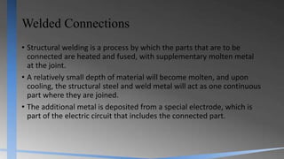 Welded Connections
• Structural welding is a process by which the parts that are to be
connected are heated and fused, with supplementary molten metal
at the joint.
• A relatively small depth of material will become molten, and upon
cooling, the structural steel and weld metal will act as one continuous
part where they are joined.
• The additional metal is deposited from a special electrode, which is
part of the electric circuit that includes the connected part.
 