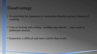 Disadvantage
• No provision for expansion or contraction therefore greater chances of
cracking.
• Uneven heating and cooling - member may distort - may result in
additional stresses.
• Inspection is difficult and more costlier than rivets.
 