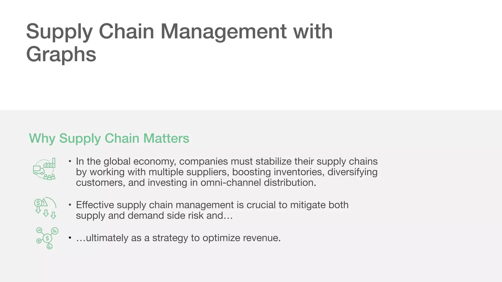 Why Supply Chain Matters
Supply Chain Management with
Graphs
• In the global economy, companies must stabilize their supply chains
by working with multiple suppliers, boosting inventories, diversifying
customers, and investing in omni-channel distribution.

• Eﬀective supply chain management is crucial to mitigate both
supply and demand side risk and…

• …ultimately as a strategy to optimize revenue.
 