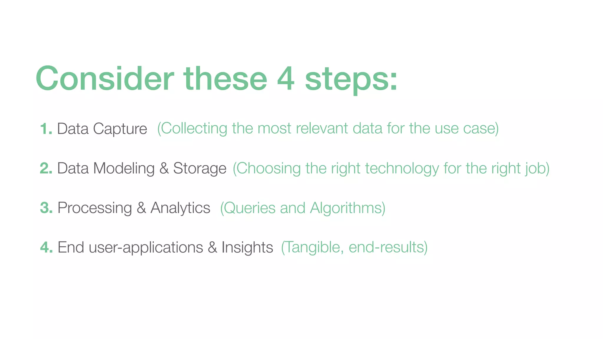 1. Data Capture
2. Data Modeling & Storage
3. Processing & Analytics
4. End user-applications & Insights
Consider these 4 steps:
(Collecting the most relevant data for the use case)
(Choosing the right technology for the right job)
(Queries and Algorithms)
(Tangible, end-results)
 