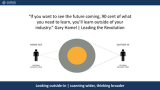 Looking outside-in | scanning wider, thinking broader
“If you want to see the future coming, 90 cent of what
you need to learn, you’ll learn outside of your
industry.” Gary Hamel | Leading the Revolution
 