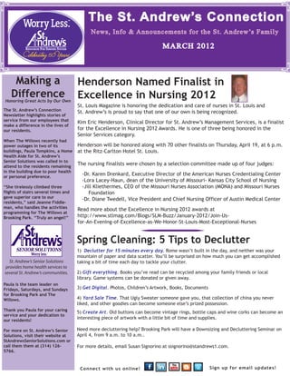 The St. Andrew’s Connection
                                            News, Info & Announcements for the St. Andrew’s Family

                                                                             MARCH 2012



     Making a                         Henderson Named Finalist in
    Difference
Honoring Great Acts by Our Own
                                      Excellence in Nursing 2012
                                      St. Louis Magazine is honoring the dedication and care of nurses in St. Louis and
The St. Andrew’s Connection
                                      St. Andrew’s is proud to say that one of our own is being recognized.
Newsletter highlights stories of
service from our employees that
                                      Kim Eric Henderson, Clinical Director for St. Andrew’s Management Services, is a finalist
make a difference in the lives of
our residents.                        for the Excellence in Nursing 2012 Awards. He is one of three being honored in the
                                      Senior Services category.
When The Willows recently had
power outages in two of its           Henderson will be honored along with 70 other finalists on Thursday, April 19, at 6 p.m.
buildings, Paula Tompkins, a Home     at the Ritz-Carlton Hotel St. Louis.
Health Aide for St. Andrew’s
Senior Solutions was called in to
attend to the residents remaining
                                      The nursing finalists were chosen by a selection committee made up of four judges:
in the building due to poor health
or personal preference.
                                        -Dr. Karen Drenkard, Executive Director of the American Nurses Credentialing Center
                                        -Lora Lacey-Haun, dean of the University of Missouri- Kansas City School of Nursing
“She tirelessly climbed three           -Jill Kliethermes, CEO of the Missouri Nurses Association (MONA) and Missouri Nurses
flights of stairs several times and        Foundation
gave superior care to our
                                        -Dr. Diane Twedell, Vice President and Chief Nursing Officer of Austin Medical Center
residents,” said Jeanne Fiddle-
man, who handles the activities
                                      Read more about the Excellence in Nursing 2012 awards at
programming for The Willows at
Brooking Park. “Truly an angel!”      http://www.stlmag.com/Blogs/SLM-Buzz/January-2012/Join-Us-
                                      for-An-Evening-of-Excellence-as-We-Honor-St-Louis-Most-Exceptional-Nurses


                                      Spring Cleaning: 5 Tips to Declutter
                                      1) Declutter for 15 minutes every day. Rome wasn’t built in the day, and neither was your
                                      mountain of paper and data scatter. You’ll be surprised on how much you can get accomplished
   St. Andrew’s Senior Solutions      taking a bit of time each day to tackle your clutter.
 provides home health services to
several St. Andrew’s communities.     2) Gift everything. Books you’ve read can be recycled among your family friends or local
                                      library. Game systems can be donated or given away.
Paula is the team leader on
Fridays, Saturdays, and Sundays       3) Get Digital. Photos, Children’s Artwork, Books, Documents
for Brooking Park and The
Willows.                              4) Yard Sale Time. That Ugly Sweater someone gave you, that collection of china you never
                                      liked, and other goodies can become someone else’s prized possession.
Thank you Paula for your caring
                                      5) Create Art. Old buttons can become vintage rings, bottle caps and wine corks can become an
service and your dedication to
our residents!
                                      interesting piece of artwork with a little bit of time and supplies.

For more on St. Andrew’s Senior       Need more decluttering help? Brooking Park will have a Downsizing and Decluttering Seminar on
Solutions, visit their website at     April 4, from 9 a.m. to 10 a.m..
StAndrewsSeniorSolutions.com or
call them them at (314) 126-          For more details, email Susan Signorino at ssignorino@standrews1.com.
5766.



                                       Connect with us online!                                       Sign up for email updates!
 