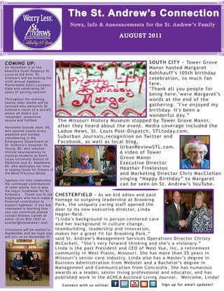 The St. Andrew’s Connection
                                          News, Info & Announcements for the St. Andrew’s Family

                                                                        AUGUST 2011



COMING UP:                                                             SOUTH CITY − Tower Grove
On November 6 at the                                                   Manor hosted Margaret
beautiful Hyatt Regency St.
Louis at the Arch, St.                                                 Kohlhauff’s 105th birthday
Andrew’s will be hosting the                                           celebration, to much fan
ninth annual Ageless-
Remarkable Saint Louisans                                              fare.
Gala and celebrating 50                                                "Thank all you people for
years of serving seniors!
                                                                       being here,"were Margaret’s
Throughout the evening                                                 words at the end of the
twenty older adults will be
honored who personify St.                                              gathering. "I've enjoyed my
Andrew’s vision of a society                                           birthday. It's been a
where all elders are
respected, productive,                                                 wonderful day.”
secure and fulfilled.              The Missouri History Museum stopped by Tower Grove Manor,
Honorees include Jean, 90,         after they heard about the event. Media coverage included the
who spends nearly every            Ladue News, St. Louis Post-Dispatch, STLtoday.com,
weekend and holiday
volunteering in the                Suburban Journals,recognition on Twitter and
Emergency Department at            Facebook, as well as local blog,
St. Anthony’s Hospital; Dr.
Young, 85, who teaches                                     UrbanReviewSTL.com.
clinical neuroanatomy to                                   A video of Tower
medical students at Saint
Louis University School of                                 Grove Manor
Medicine and Sr. Madelene,                                 Executive Director
95, who dedicates her time
to raising funds for Sisters of                            Heather Finkleston
the Most Precious Blood.                                   and Marketing Director Chris MacClellan
Ageless not only celebrates                                singing “Happy Birthday” to Margaret
the continued contributions                                can be seen on St. Andrew’s YouTube.
of older adults, but is also
the major fundraiser for St.            Chester eld -- As the St. Andrew’s family bid adieu and
Andrew’s. Thank you to the        CHESTERFIELD to an execptional leader at Brooking Park
                                        paid homage − As we bid adieu and paid
employees who have made a
financial contribution to         homagewho left
                                         to outgoing leadership at Brooking
support Ageless! If you are       Park, the uniquely caring staff opened the
interested in learning how        door to its new executive director, Linda
you can contribute please
contact Kristen Canter at         Hagler-Reid.
either (314) 802-1937 or          “Linda’s background in person-centered care
kcanter@standrews1.com.
                                  and her background in culture change,
Invitations will be mailed in     teambuilding, leadership and innovation,
September and we hope you         makes her a great fit for Brooking Park,”
will join us on November 6!
                                  said St. Andrew’s Management Services Operations Director Christy
                                  McCorkell. “She’s very forward thinking and she’s a visionary.”
                                  Linda is the past President and CEO of West Vue, Inc, a retirement
                                  community in West Plains, Missouri. She has more than 25 years in
                                  Missouri’s senior care industry. Linda also has a Master’s degree in
                                  Business Administration from Webster and a Bachelor’s degree in
                                  Management and Communication from Concordia. She has numerous
                                  awards as a leader, senior living professional and educator, and has
                                  published work in the ACHCA Assisted Living Journal. Welcome, Linda!
                                      Connect with us online!                                     Sign up for email updates!
 