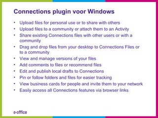 Connections plugin voor Windows
•   Upload files for personal use or to share with others
•   Upload files to a community or attach them to an Activity
•   Share existing Connections files with other users or with a
    community
•   Drag and drop files from your desktop to Connections Files or
    to a community
•   View and manage versions of your files
•   Add comments to files or recommend files
•   Edit and publish local drafts to Connections
•   Pin or follow folders and files for easier tracking
•   View business cards for people and invite them to your network
•   Easily access all Connections features via browser links
 