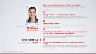 MRI 2012 Doublebase, Indexed against adults
CPR PROFILE
Projected Population: 34.5MM
Sticks to her Routine: Routines simplify her busy life
[STRONGLY AGREE] I am so busy, I often can't ﬁnish everything I need to in a day OR I
purchase products to help organize my life OR I prefer a set routine in my daily life OR
Keeping a neat, organized home is a top priority for me OR [DISAGREE] I seek out variety
in my everyday life
&
Quality Control: Looks for quality over price
[STRONGLY AGREE] I am typically willing to pay more for high-quality items OR I buy
based on quality, not price OR When I ﬁnd a brand I like, I stick to it OR If a product is made
by a company I trust, I’ll buy it even if it is slightly more expensive
&
Trend Adopter + Setter
[STRONGLY AGREE] I'm always one of ﬁrst of my friends to try new products/services OR
People often come to me for advice before making a purchase OR Curiosity - Wanting to
explore and learn about new things
&
Family Oriented: Her friends and family are very important to
her and taking care of them is a top priority
[STRONGLY AGREE] Protecting the family - Having safety for loved ones OR Helpfulness -
Making the eﬀort to assist others OR Friendship - Having close, supportive friends OR
Spending time with my family is my top priority
&
Home Pride: The appearance of her home is a reﬂection of
herself
[STRONGLY AGREE] How a personal care or household product smells is very important to
me OR I enjoy showing oﬀ my home to guests OR My home is an expression of my personal
style OR I like to give the impression that my life is under control OR I smell personal care
and household products in the store before I buy them
C O N S U M E R PAT T E R N R E C O G N I T I O N
Melissa
Cleaning Routinist
 
