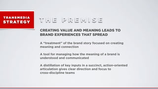 T RA N S M E D I A
ST RATEGY T H E P R E M I S E
CREATING VALUE AND MEANING LEADS TO
BRAND EXPERIENCES THAT SPREAD
A “treatment” of the brand story focused on creating
meaning and connection
A tool for managing how the meaning of a brand is
understood and communicated
A distillation of key inputs in a succinct, action-oriented
articulation gives clear direction and focus to
cross-discipline teams
 