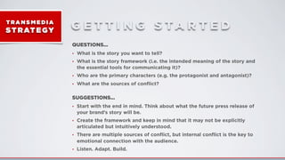 T RA N S M E D I A
ST RATEGY G E T T I N G S T A R T E D
QUESTIONS...
• What is the story you want to tell?
• What is the story framework (i.e. the intended meaning of the story and
the essential tools for communicating it)?
• Who are the primary characters (e.g. the protagonist and antagonist)?
• What are the sources of conﬂict?
SUGGESTIONS...
• Start with the end in mind. Think about what the future press release of
your brand’s story will be.
• Create the framework and keep in mind that it may not be explicitly
articulated but intuitively understood.
• There are multiple sources of conﬂict, but internal conﬂict is the key to
emotional connection with the audience.
• Listen. Adapt. Build.
 