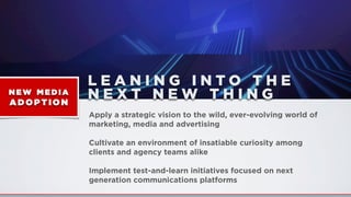 L E A N I N G I N T O T H E
N E X T N E W T H I N G
Apply a strategic vision to the wild, ever-evolving world of
marketing, media and advertising
Cultivate an environment of insatiable curiosity among
clients and agency teams alike
Implement test-and-learn initiatives focused on next
generation communications platforms
NE W MEDIA
AD O PTION
 