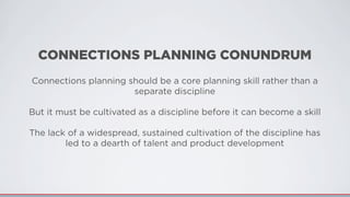 CONNECTIONS PLANNING CONUNDRUM
Connections planning should be a core planning skill rather than a
separate discipline
But it must be cultivated as a discipline before it can become a skill
The lack of a widespread, sustained cultivation of the discipline has
led to a dearth of talent and product development
 