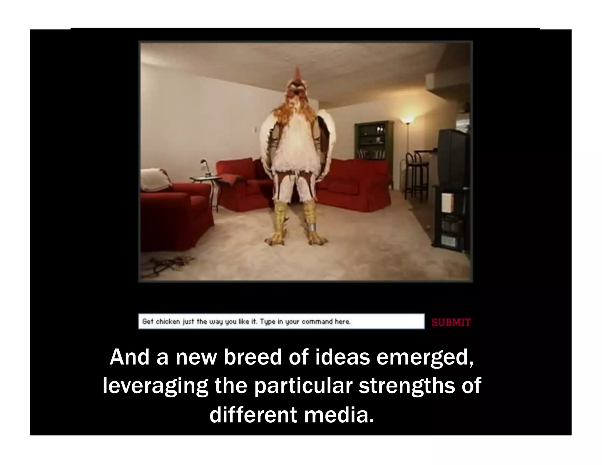 And a new breed of ideas emerged,
leveraging the particular strengths of
different media.
 