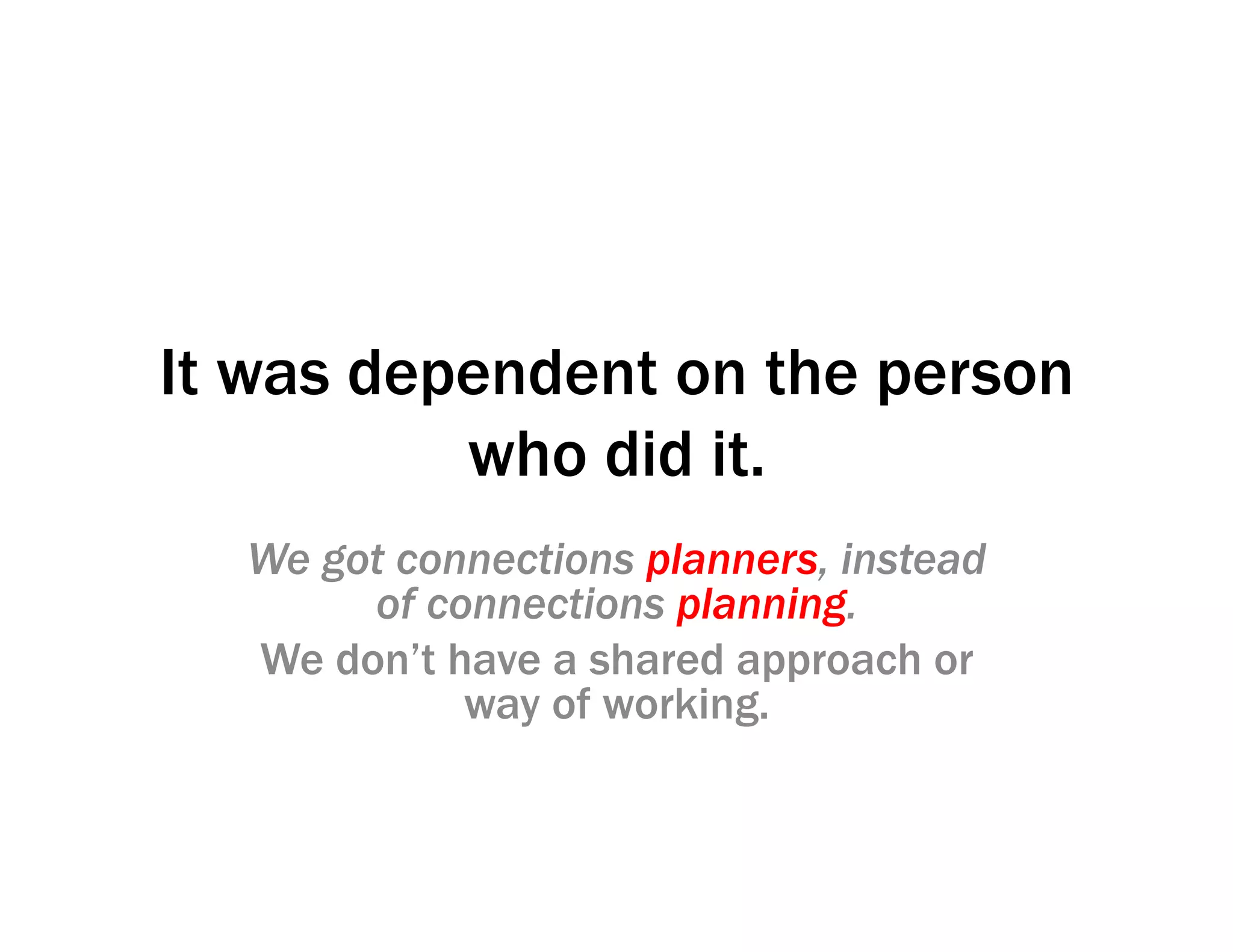 It was dependent on the person
who did it.
We got connections planners, instead
of connections planning.
We don’t have a shared approach or
way of working.
 