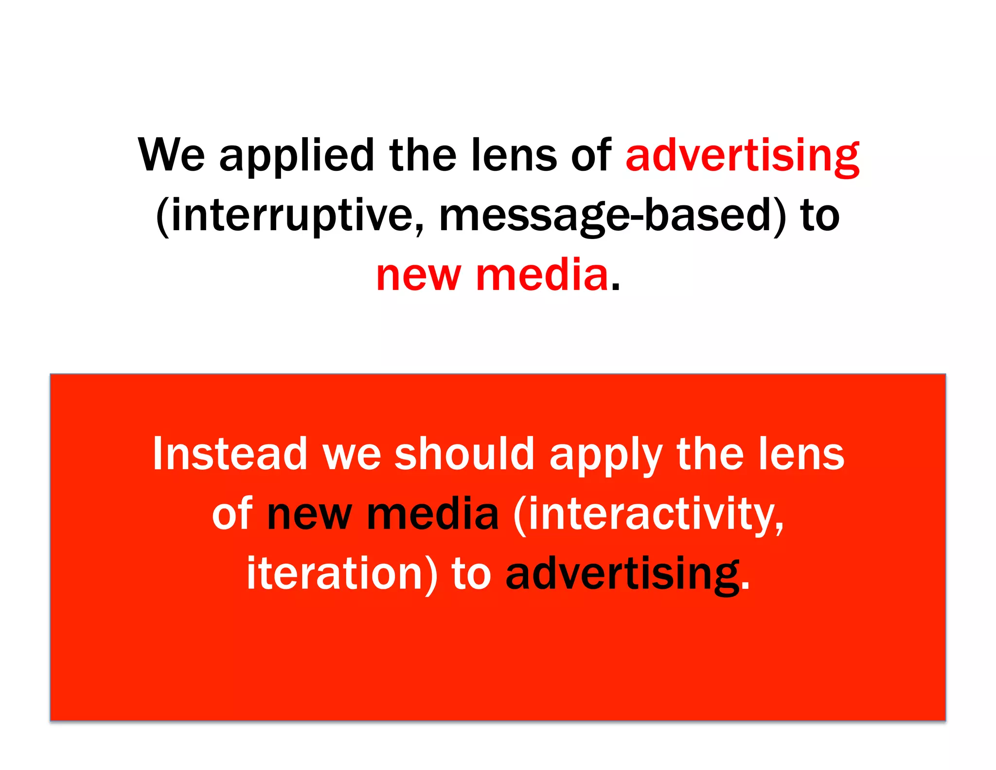 We applied the lens of advertising
(interruptive, message-based) to
new media.
Instead we should apply the lens
of new media (interactivity,
iteration) to advertising.
 