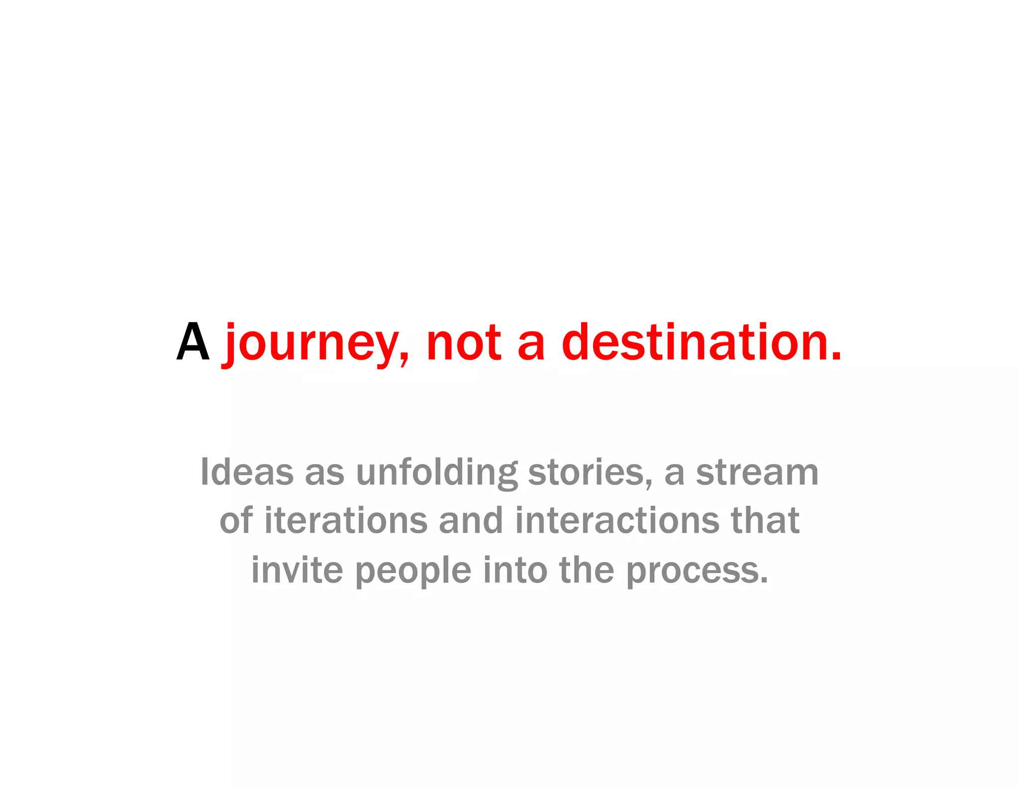 A journey, not a destination.
Ideas as unfolding stories, a stream
of iterations and interactions that
invite people into the process.
 