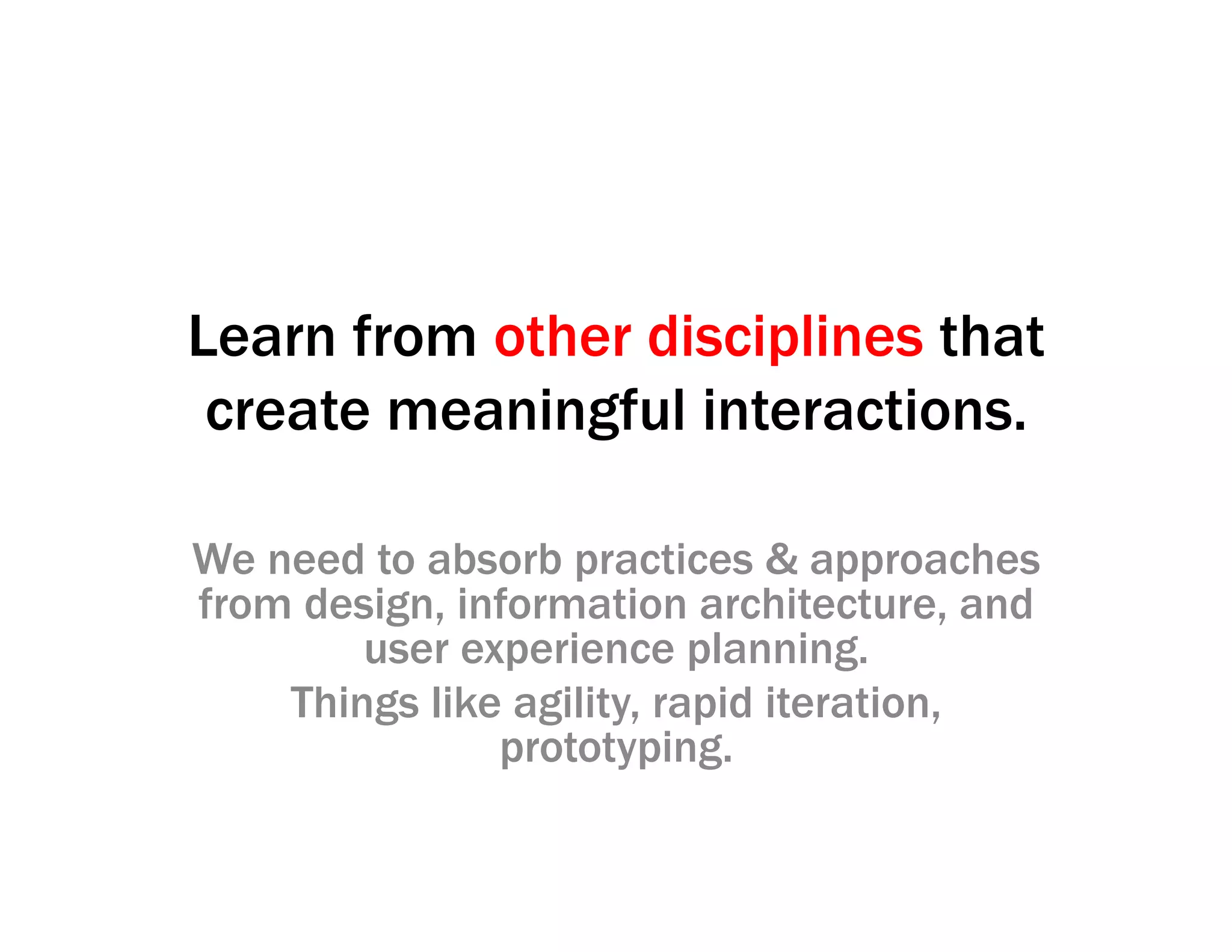 Learn from other disciplines that
create meaningful interactions.
We need to absorb practices & approaches
from design, information architecture, and
user experience planning.
Things like agility, rapid iteration,
prototyping.
 