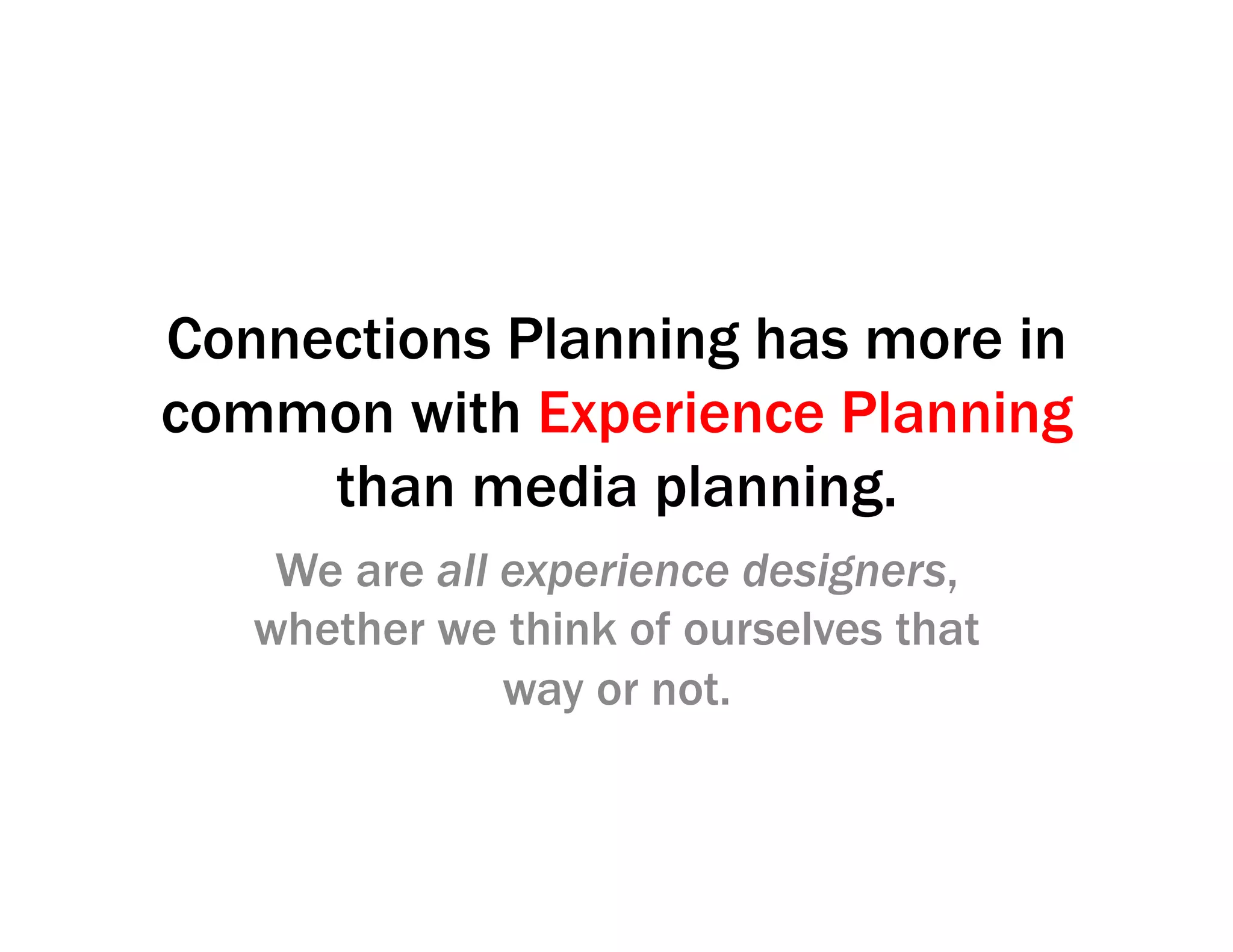 Connections Planning has more in
common with Experience Planning
than media planning.
We are all experience designers,
whether we think of ourselves that
way or not.
 
