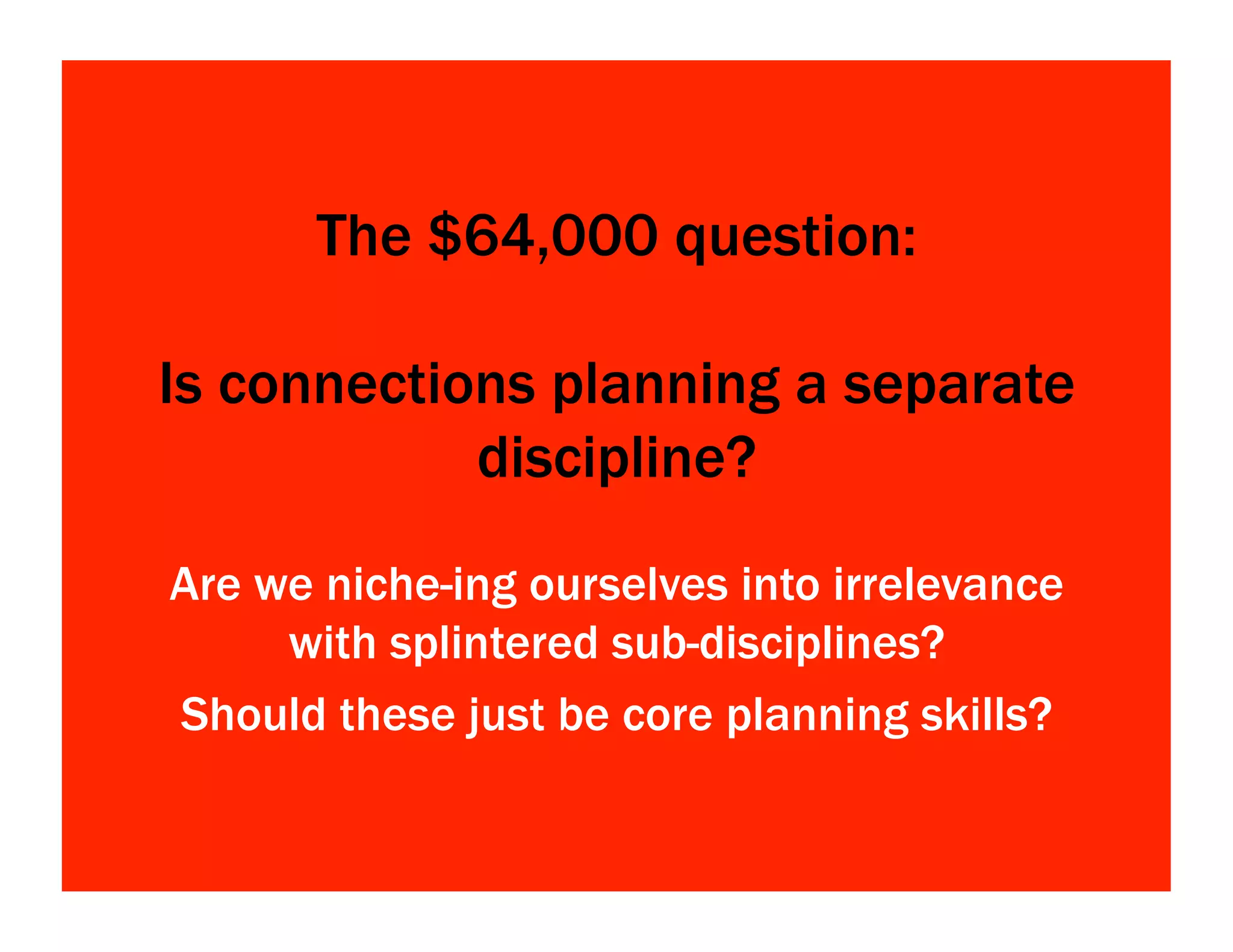 The $64,000 question:
Is connections planning a separate
discipline?
Are we niche-ing ourselves into irrelevance
with splintered sub-disciplines?
Should these just be core planning skills?
 