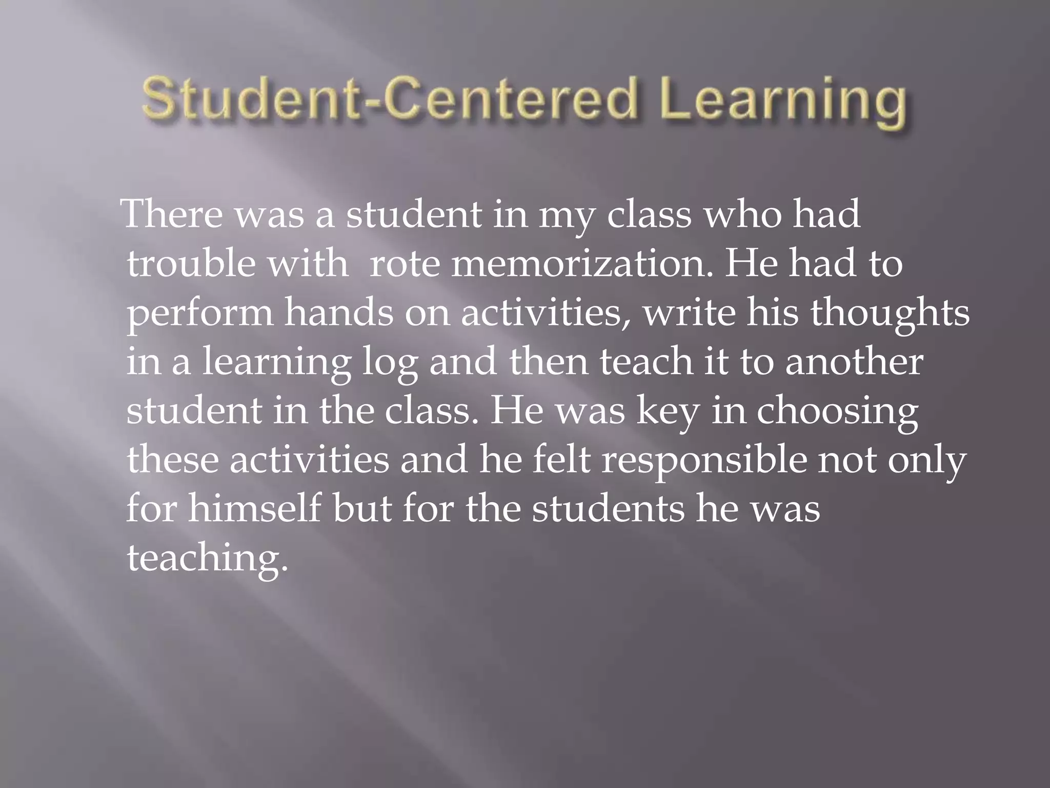 There was a student in my class who had
trouble with rote memorization. He had to
perform hands on activities, write his thoughts
in a learning log and then teach it to another
student in the class. He was key in choosing
these activities and he felt responsible not only
for himself but for the students he was
teaching.
 