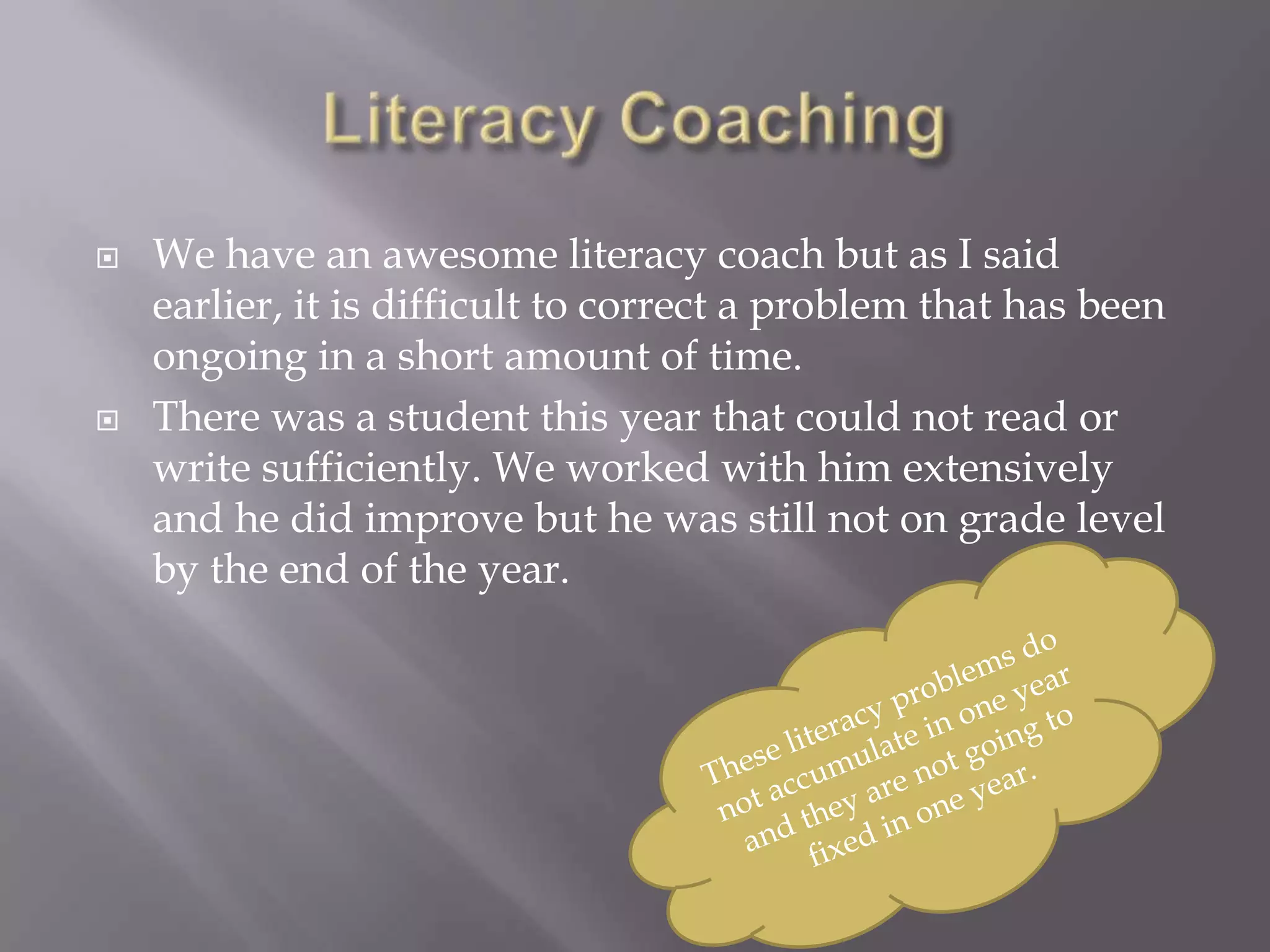    We have an awesome literacy coach but as I said
    earlier, it is difficult to correct a problem that has been
    ongoing in a short amount of time.
   There was a student this year that could not read or
    write sufficiently. We worked with him extensively
    and he did improve but he was still not on grade level
    by the end of the year.
 