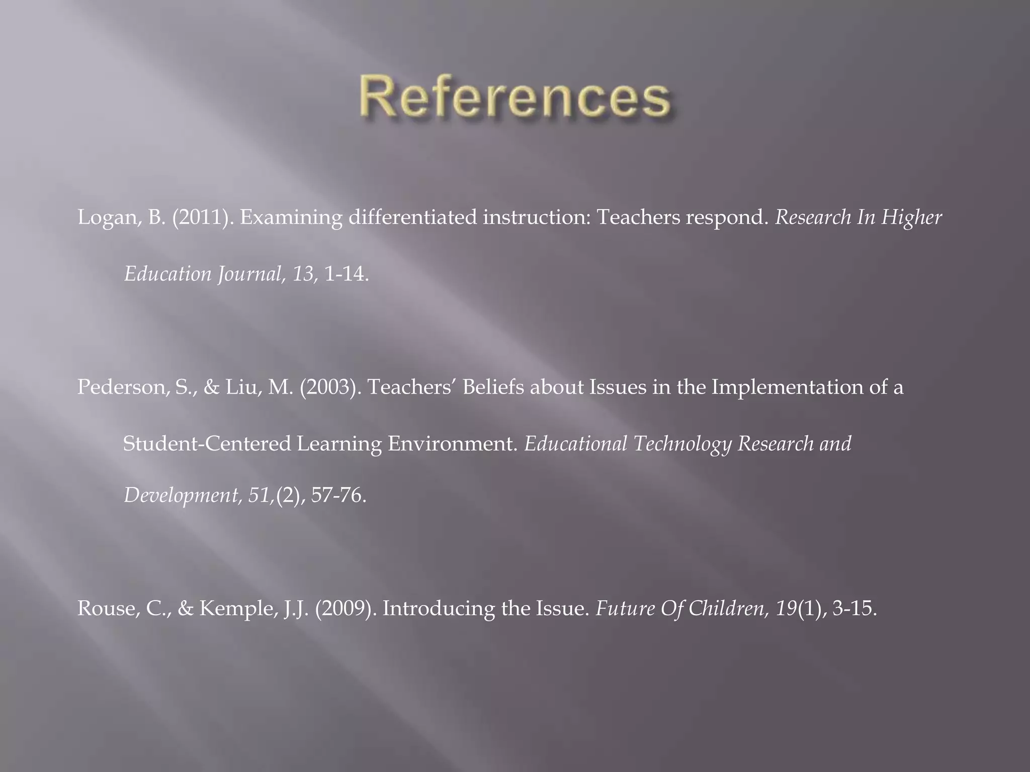 Logan, B. (2011). Examining differentiated instruction: Teachers respond. Research In Higher

     Education Journal, 13, 1-14.




Pederson, S., & Liu, M. (2003). Teachers’ Beliefs about Issues in the Implementation of a

     Student-Centered Learning Environment. Educational Technology Research and

     Development, 51,(2), 57-76.




Rouse, C., & Kemple, J.J. (2009). Introducing the Issue. Future Of Children, 19(1), 3-15.
 