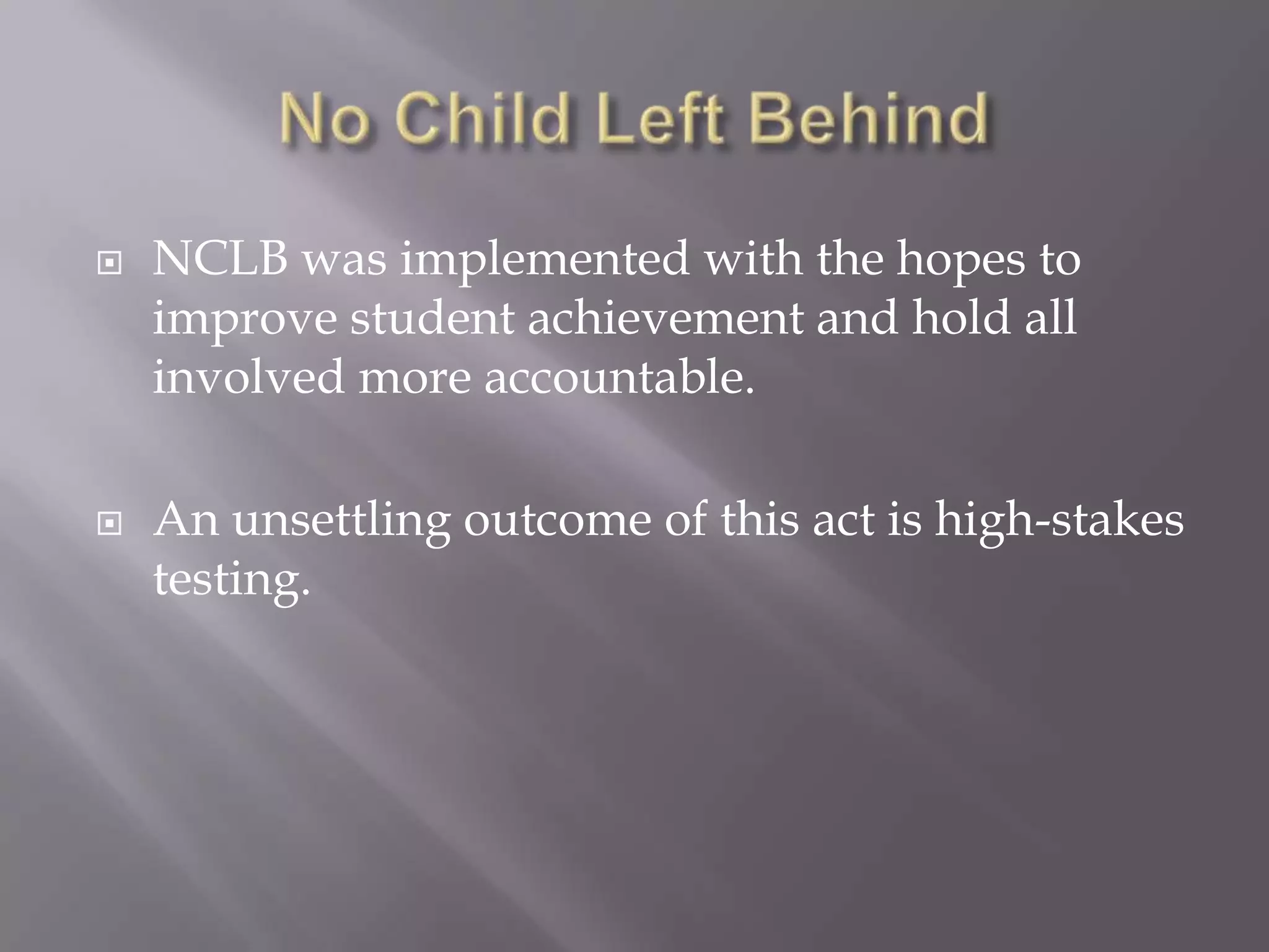    NCLB was implemented with the hopes to
    improve student achievement and hold all
    involved more accountable.

   An unsettling outcome of this act is high-stakes
    testing.
 
