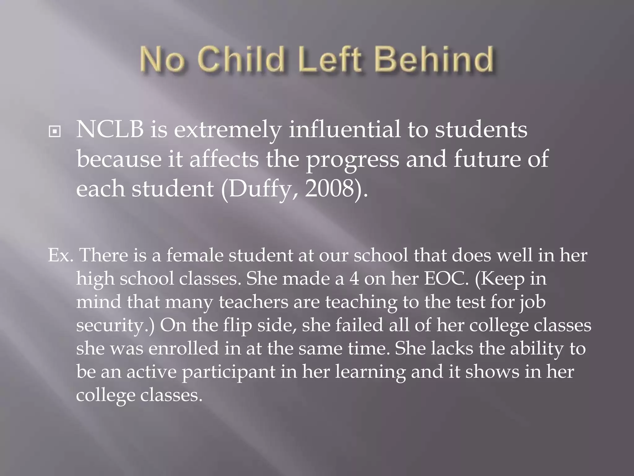    NCLB is extremely influential to students
    because it affects the progress and future of
    each student (Duffy, 2008).

Ex. There is a female student at our school that does well in her
   high school classes. She made a 4 on her EOC. (Keep in
   mind that many teachers are teaching to the test for job
   security.) On the flip side, she failed all of her college classes
   she was enrolled in at the same time. She lacks the ability to
   be an active participant in her learning and it shows in her
   college classes.
 