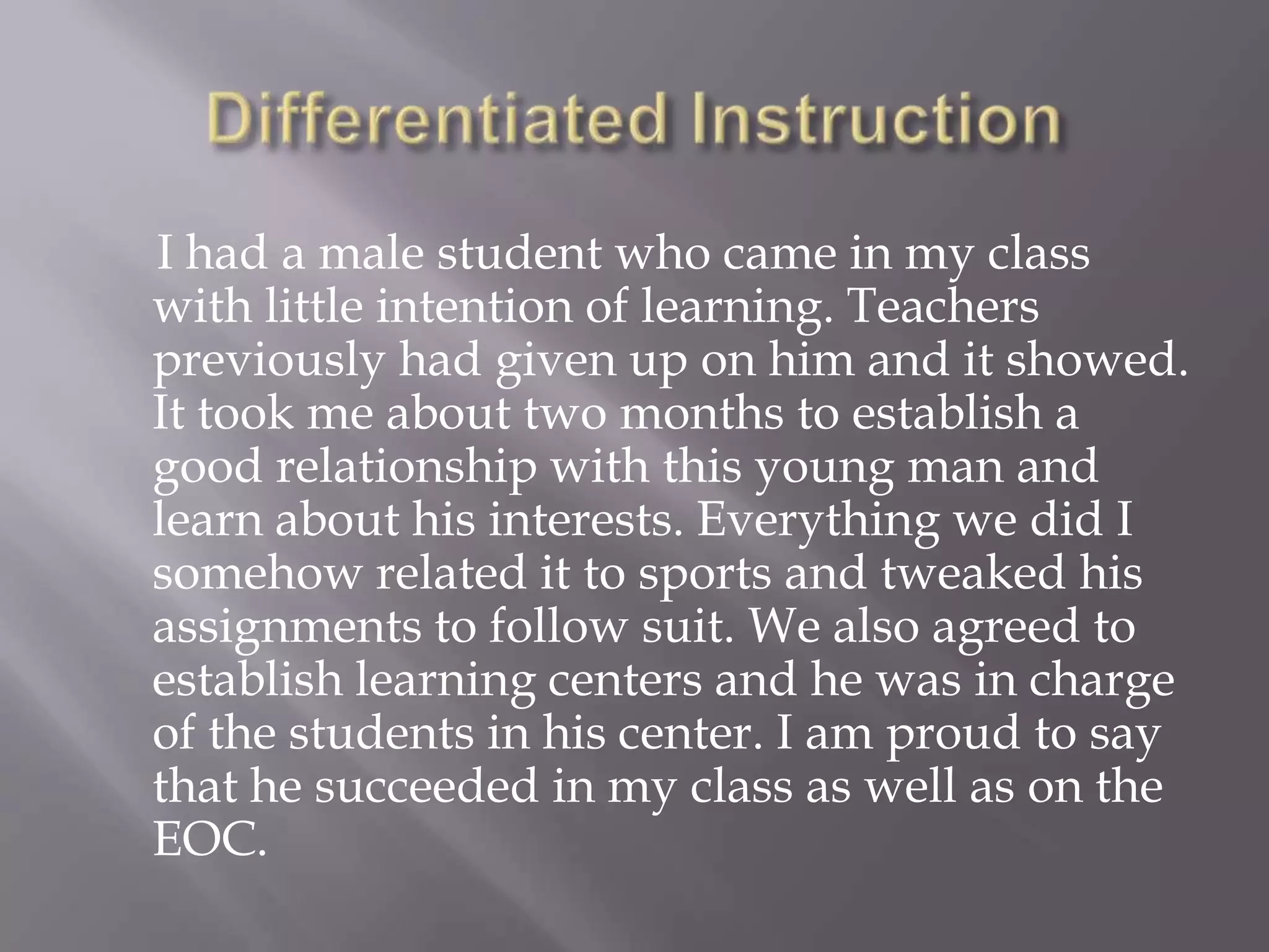 I had a male student who came in my class
with little intention of learning. Teachers
previously had given up on him and it showed.
It took me about two months to establish a
good relationship with this young man and
learn about his interests. Everything we did I
somehow related it to sports and tweaked his
assignments to follow suit. We also agreed to
establish learning centers and he was in charge
of the students in his center. I am proud to say
that he succeeded in my class as well as on the
EOC.
 