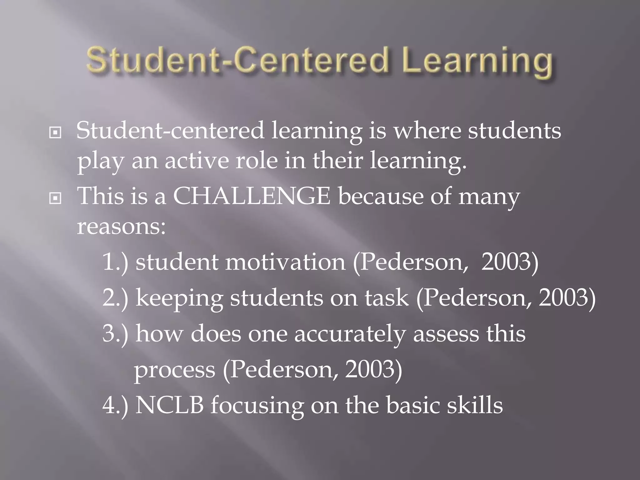    Student-centered learning is where students
    play an active role in their learning.
   This is a CHALLENGE because of many
    reasons:
      1.) student motivation (Pederson, 2003)
      2.) keeping students on task (Pederson, 2003)
      3.) how does one accurately assess this
          process (Pederson, 2003)
      4.) NCLB focusing on the basic skills
 