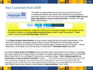 Key Customers from 2008 “ The  Federal Aviation Administration  is using a feature called Activities for disaster preparedness. In the event of an emergency, the agency would be able to channel RSS feeds from internal blogs, relevant documents, and plans into an (Lotus Connections) Activities page for everyone to see and discuss.”  (”Social Networking, a time waster or the next big thing in collaboration?”   Information Week  Sept 2007 ) “ The ability to access people that you know and you don't know in an immediate and effective way makes social networking very appealing to corporation because it is the only key that we know  to really enable and very large organization to act as a small community  “ Tsvi Gal, CTO Asset Mgmt, Deutsche Bank.  (IBM TV Interview) “ By having members brainstorm, review each other's work, and prepare budgets on the network, the Film Foundation believes it can  cut by half the amount of time  it takes to create the materials.”  (“Water cooler is now on the web”   Business Week , Sept 2007) Kurt Woetzel,  Bank of New York Mellon's  chief information officer, said the New York company is "leveraging the human capital of the company" while in the midst of a massive organizational change, just four months after Bank of New York Co. Inc. and Mellon Financial Corp. closed their merger. " We're bringing together our community in a way we haven't in the past ," he said.  …  The banking company announced the tools to 250 of its top technical employees. Over the next several months plans to introduce to its roughly 6,000 tech employees the set of Web tools from International Business Machines Corp. called IBM Lotus Connections.  (“BNY Mellon Pools Human Capital in Social Network”   American Banker  “ Nov 7 2007) 