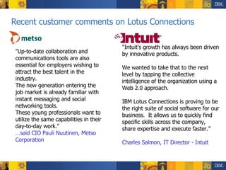 Recent customer comments on Lotus Connections "Intuit's growth has always been driven by innovative products.  We wanted to take that to the next level by tapping the collective intelligence of the organization using a Web 2.0 approach.  IBM Lotus Connections is proving to be the right suite of social software for our business.  It allows us to quickly find specific skills across the company,  share expertise and execute faster.” Charles Salmon, IT Director - Intuit   "Up-to-date collaboration and communications tools are also essential for employers wishing to attract the best talent in the industry.  The new generation entering the job market is already familiar with instant messaging and social networking tools.  These young professionals want to utilize the same capabilities in their day-to-day work."  … said CIO Pauli Nuutinen, Metso Corporation  