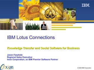 IBM Lotus Connections   Knowledge Transfer and Social Software for Business Jason Faszholz Regional Sales Executive Ixion Corporation, an IBM Premier Software Partner 