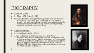 BIOGRAPHY
■ Albercht Dürer
■ 21 May 1471-6 April 1528
■ German Painter, draughtsman, printmaker and writer.
Executing paintings and drawings of the highest
quality as well as making a major contribution to the
development of printmaking, especially engraving,
and the study of anthropometry.
■ Alphonse Mucha
■ 24 July1860–14 July 1939
■ A key influence in Art Nouveau was the Paris-
based Czech artist Alphonse Mucha, who produced
a lithographed poster, which appeared on 1 January
1895 in the streets of Paris as an advertisement for a
play. It popularised the new artistic style, named
Mucha, (Mucha Style), his style soon became known
as Art Nouveau in France.
■
 