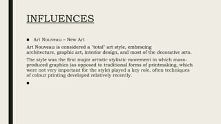 INFLUENCES
■ Art Nouveau – New Art
Art Nouveau is considered a "total" art style, embracing
architecture, graphic art, interior design, and most of the decorative arts.
The style was the first major artistic stylistic movement in which mass-
produced graphics (as opposed to traditional forms of printmaking, which
were not very important for the style) played a key role, often techniques
of colour printing developed relatively recently.
■
 