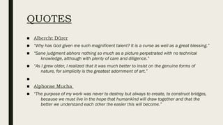 QUOTES
■ Albercht Dürer
■ “Why has God given me such magnificent talent? It is a curse as well as a great blessing.”
■ “Sane judgment abhors nothing so much as a picture perpetrated with no technical
knowledge, although with plenty of care and diligence.”
■ “As I grew older, I realized that it was much better to insist on the genuine forms of
nature, for simplicity is the greatest adornment of art.”
■
■ Alphonse Mucha
■ “The purpose of my work was never to destroy but always to create, to construct bridges,
because we must live in the hope that humankind will draw together and that the
better we understand each other the easier this will become.”
 