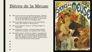 Bières de la Meuse
■ This piece features long flowing lines, guiding
your eyes around the composition. It can
be seen throughout the piece in elements
such as the hair and background.
■ Soft rounded shapes and curves (including
font), few harsh or sharp lines.
■ Natural, Organic colours, nothing bright or
artificial.
■ Not outlined in black. Instead using similar
darkened shades to emphasis the shape.
■ Detailed texture shown in fabric, emphasised
though the use of shading. Contradicting
this the woman features little detail other
than blushing on face. Likely showing that
she is not the focus of the poster.
■
■
■
■
 