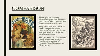 COMPARISON
These pieces are very
different styles that contrast
each other well. However do
feature some similarities.
They both feature a lack of
detail in specific areas,
however I believe the reason
and purpose of this is for
different reasons.
The purpose and function of
these pieces are similar.
One being an piece of
Graphics and the other an
Illustration.
 