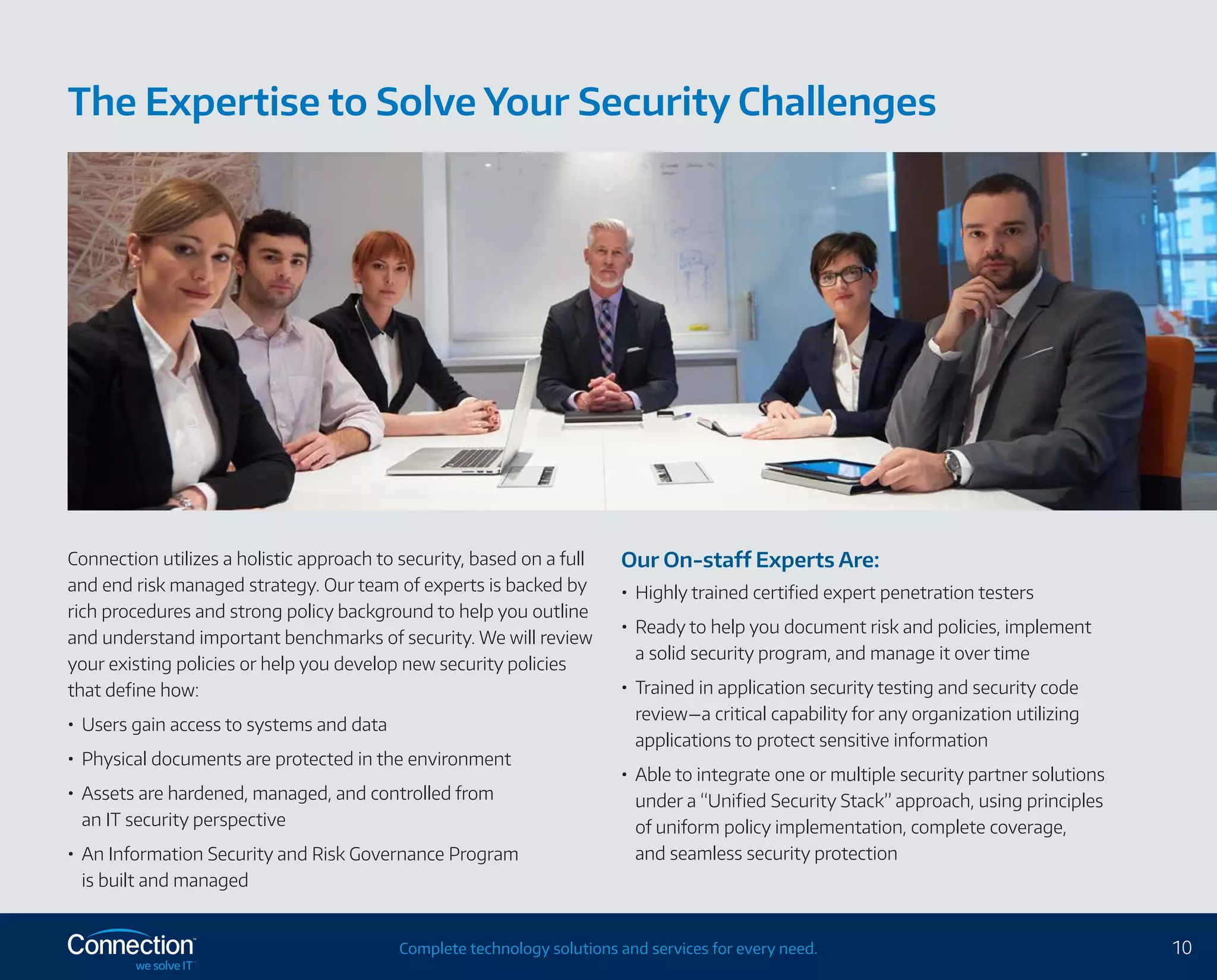 10Complete technology solutions and services for every need.
Connection utilizes a holistic approach to security, based on a full
and end risk managed strategy. Our team of experts is backed by
rich procedures and strong policy background to help you outline
and understand important benchmarks of security. We will review
your existing policies or help you develop new security policies
that define how:
•	 Users gain access to systems and data
•	 Physical documents are protected in the environment
•	 Assets are hardened, managed, and controlled from
an IT security perspective
•	 An Information Security and Risk Governance Program
is built and managed
Our On-staff Experts Are:
•	 Highly trained certified expert penetration testers
•	 Ready to help you document risk and policies, implement
a solid security program, and manage it over time
•	 Trained in application security testing and security code
review—a critical capability for any organization utilizing
applications to protect sensitive information
•	 Able to integrate one or multiple security partner solutions
under a “Unified Security Stack” approach, using principles
of uniform policy implementation, complete coverage,
and seamless security protection
The Expertise to Solve Your Security Challenges
 