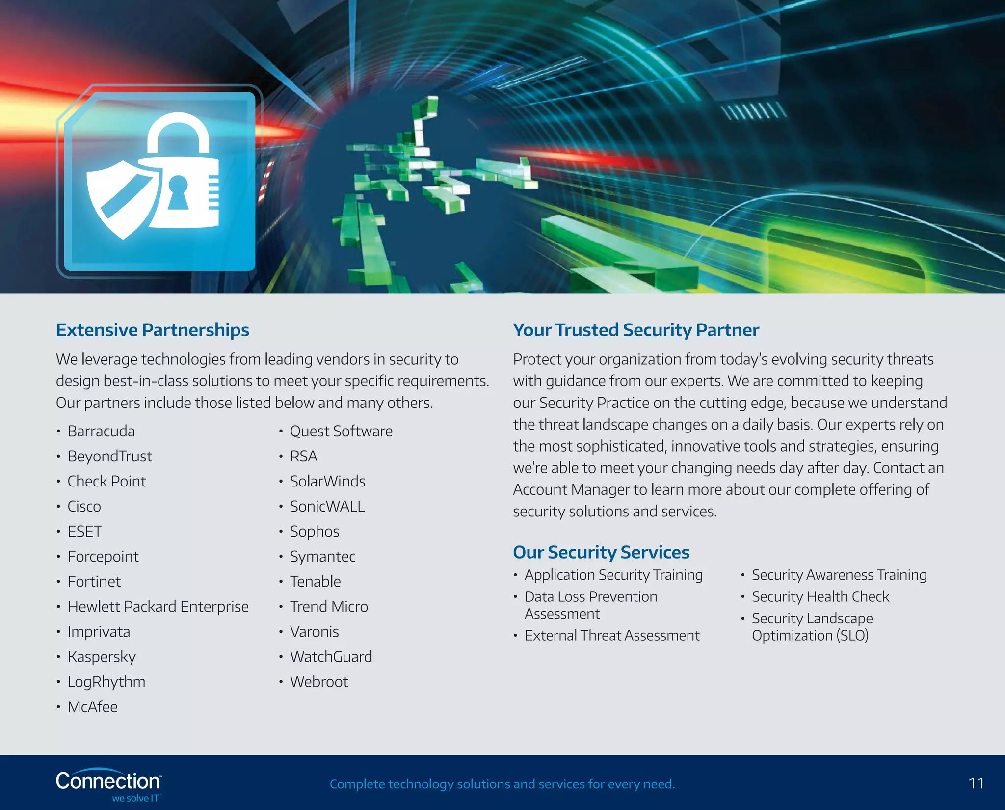 11Complete technology solutions and services for every need.
Extensive Partnerships
We leverage technologies from leading vendors in security to
design best-in-class solutions to meet your specific requirements.
Our partners include those listed below and many others.
•	 Barracuda
•	 BeyondTrust
•	 Check Point
•	 Cisco
•	 ESET
•	 Forcepoint
•	 Fortinet
•	 Hewlett Packard Enterprise
•	 Imprivata
•	 Kaspersky
•	 LogRhythm
•	 McAfee
•	 Quest Software
•	 RSA
•	 SolarWinds
•	 SonicWALL
•	 Sophos
•	 Symantec
•	 Tenable
•	 Trend Micro
•	 Varonis
•	 WatchGuard
•	 Webroot
Your Trusted Security Partner
Protect your organization from today’s evolving security threats
with guidance from our experts. We are committed to keeping
our Security Practice on the cutting edge, because we understand
the threat landscape changes on a daily basis. Our experts rely on
the most sophisticated, innovative tools and strategies, ensuring
we’re able to meet your changing needs day after day. Contact an
Account Manager to learn more about our complete offering of
security solutions and services.
Our Security Services
•	 Application Security Training
•	 Data Loss Prevention
Assessment
•	 External Threat Assessment
•	 Security Awareness Training
•	 Security Health Check
•	 Security Landscape
Optimization (SLO)
 