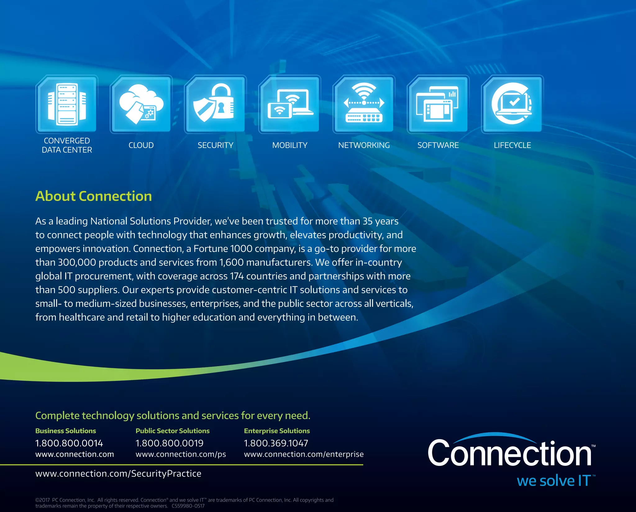 CONVERGED
DATA CENTER
CLOUD NETWORKING SOFTWARE LIFECYCLESECURITY MOBILITY
Complete technology solutions and services for every need.
Public Sector Solutions
1.800.800.0019
www.connection.com/ps
Business Solutions
1.800.800.0014
www.connection.com
Enterprise Solutions
1.800.369.1047
www.connection.com/enterprise
Business Solutions
1.800.800.0014
www.connection.com
www.connection.com/SecurityPractice
©2017 PC Connection, Inc.  All rights reserved. Connection®
and we solve IT™
are trademarks of PC Connection, Inc. All copyrights and
trademarks remain the property of their respective owners. C559980-0517
About Connection
As a leading National Solutions Provider, we’ve been trusted for more than 35 years
to connect people with technology that enhances growth, elevates productivity, and
empowers innovation. Connection, a Fortune 1000 company, is a go‑to provider for more
than 300,000 products and services from 1,600 manufacturers. We offer in-country
global IT procurement, with coverage across 174 countries and partnerships with more
than 500 suppliers. Our experts provide customer-centric IT solutions and services to
small- to medium‑sized businesses, enterprises, and the public sector across all verticals,
from healthcare and retail to higher education and everything in between.
 