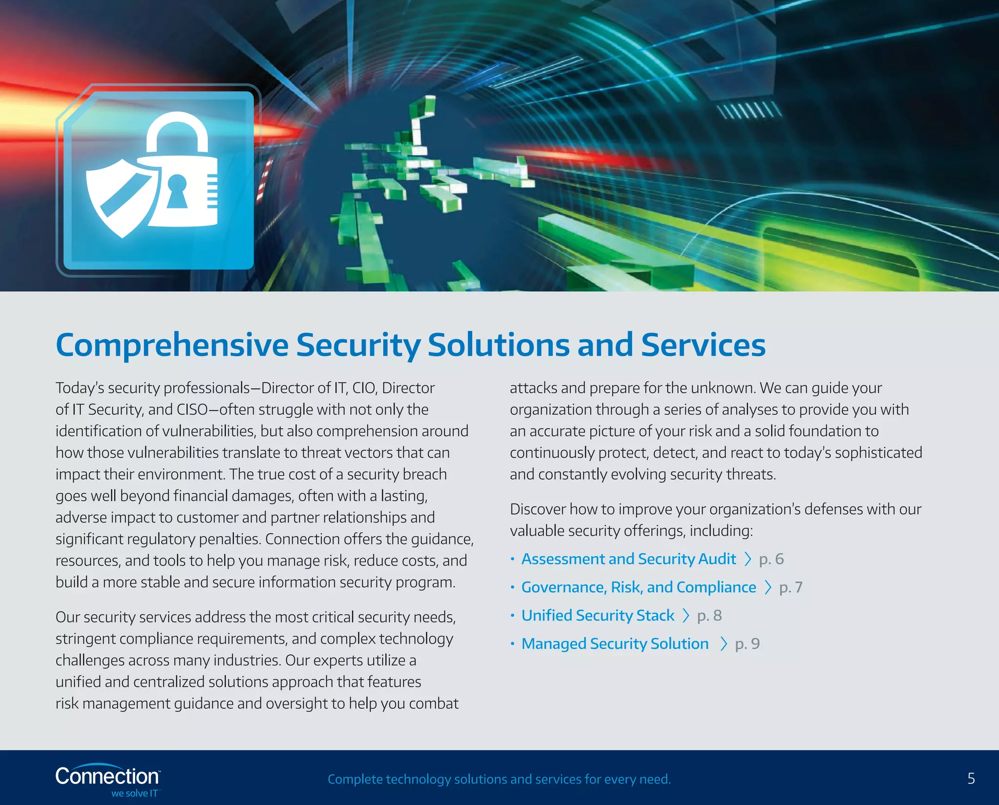 5Complete technology solutions and services for every need.
Comprehensive Security Solutions and Services
Today’s security professionals—Director of IT, CIO, Director
of IT Security, and CISO—often struggle with not only the
identification of vulnerabilities, but also comprehension around
how those vulnerabilities translate to threat vectors that can
impact their environment. The true cost of a security breach
goes well beyond financial damages, often with a lasting,
adverse impact to customer and partner relationships and
significant regulatory penalties. Connection offers the guidance,
resources, and tools to help you manage risk, reduce costs, and
build a more stable and secure information security program.
Our security services address the most critical security needs,
stringent compliance requirements, and complex technology
challenges across many industries. Our experts utilize a
unified and centralized solutions approach that features
risk management guidance and oversight to help you combat
attacks and prepare for the unknown. We can guide your
organization through a series of analyses to provide you with
an accurate picture of your risk and a solid foundation to
continuously protect, detect, and react to today’s sophisticated
and constantly evolving security threats.
Discover how to improve your organization’s defenses with our
valuable security offerings, including:
•	 Assessment and Security Audit › p. 6
•	 Governance, Risk, and Compliance › p. 7
•	 Unified Security Stack › p. 8
•	 Managed Security Solution › p. 9
 