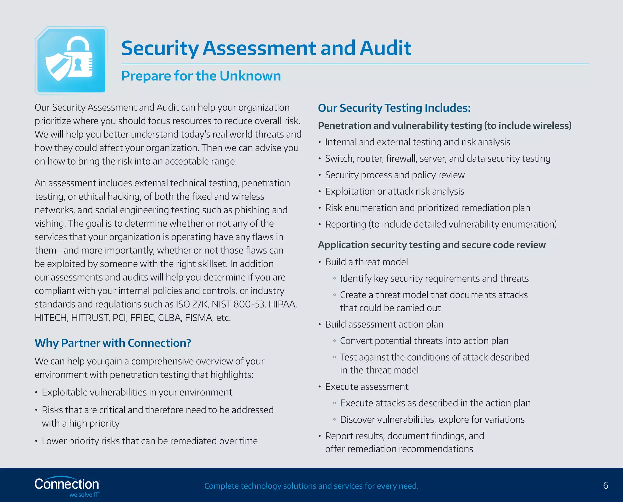 6Complete technology solutions and services for every need.
Our Security Assessment and Audit can help your organization
prioritize where you should focus resources to reduce overall risk.
We will help you better understand today’s real world threats and
how they could affect your organization. Then we can advise you
on how to bring the risk into an acceptable range.
An assessment includes external technical testing, penetration
testing, or ethical hacking, of both the fixed and wireless
networks, and social engineering testing such as phishing and
vishing. The goal is to determine whether or not any of the
services that your organization is operating have any flaws in
them—and more importantly, whether or not those flaws can
be exploited by someone with the right skillset. In addition
our assessments and audits will help you determine if you are
compliant with your internal policies and controls, or industry
standards and regulations such as ISO 27K, NIST 800-53, HIPAA,
HITECH, HITRUST, PCI, FFIEC, GLBA, FISMA, etc.
Why Partner with Connection?
We can help you gain a comprehensive overview of your
environment with penetration testing that highlights:
•	 Exploitable vulnerabilities in your environment
•	 Risks that are critical and therefore need to be addressed
with a high priority
•	 Lower priority risks that can be remediated over time
Our Security Testing Includes:
Penetration and vulnerability testing (to include wireless)
•	 Internal and external testing and risk analysis
•	 Switch, router, firewall, server, and data security testing
•	 Security process and policy review
•	 Exploitation or attack risk analysis
•	 Risk enumeration and prioritized remediation plan
•	 Reporting (to include detailed vulnerability enumeration)
Application security testing and secure code review
•	 Build a threat model
Identify key security requirements and threats
Create a threat model that documents attacks
that could be carried out
•	 Build assessment action plan
Convert potential threats into action plan
Test against the conditions of attack described
in the threat model
•	 Execute assessment
Execute attacks as described in the action plan
Discover vulnerabilities, explore for variations
•	 Report results, document findings, and
offer remediation recommendations
Security Assessment and Audit
Prepare for the Unknown
 