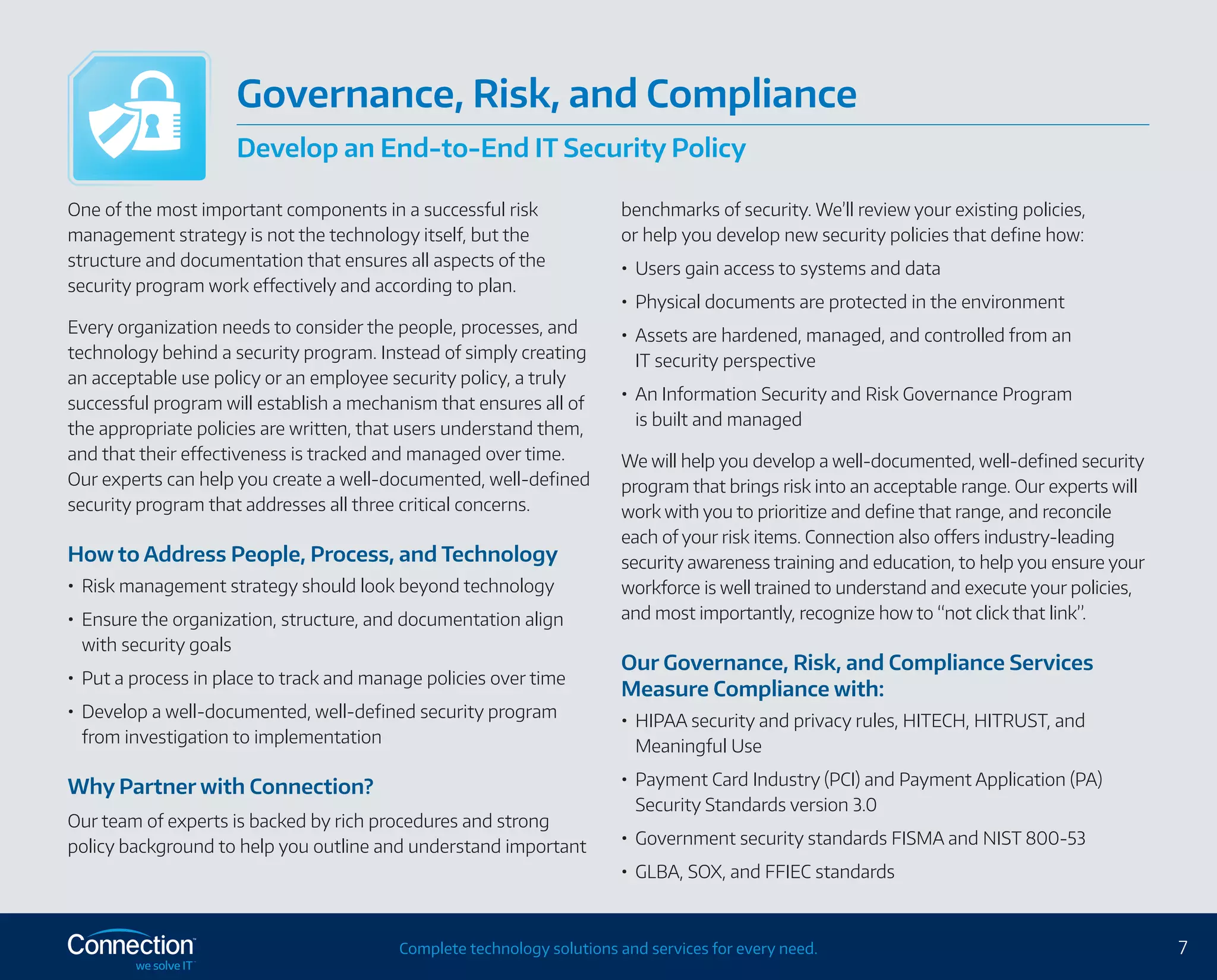 7Complete technology solutions and services for every need.
One of the most important components in a successful risk
management strategy is not the technology itself, but the
structure and documentation that ensures all aspects of the
security program work effectively and according to plan.
Every organization needs to consider the people, processes, and
technology behind a security program. Instead of simply creating
an acceptable use policy or an employee security policy, a truly
successful program will establish a mechanism that ensures all of
the appropriate policies are written, that users understand them,
and that their effectiveness is tracked and managed over time.
Our experts can help you create a well-documented, well-defined
security program that addresses all three critical concerns.
How to Address People, Process, and Technology
•	 Risk management strategy should look beyond technology
•	 Ensure the organization, structure, and documentation align
with security goals
•	 Put a process in place to track and manage policies over time
•	 Develop a well-documented, well-defined security program
from investigation to implementation
Why Partner with Connection?
Our team of experts is backed by rich procedures and strong
policy background to help you outline and understand important
benchmarks of security. We’ll review your existing policies,
or help you develop new security policies that define how:
•	 Users gain access to systems and data
•	 Physical documents are protected in the environment
•	 Assets are hardened, managed, and controlled from an
IT security perspective
•	 An Information Security and Risk Governance Program
is built and managed
We will help you develop a well-documented, well-defined security
program that brings risk into an acceptable range. Our experts will
work with you to prioritize and define that range, and reconcile
each of your risk items. Connection also offers industry-leading
security awareness training and education, to help you ensure your
workforce is well trained to understand and execute your policies,
and most importantly, recognize how to “not click that link”.
Our Governance, Risk, and Compliance Services
Measure Compliance with:
•	 HIPAA security and privacy rules, HITECH, HITRUST, and
Meaningful Use
•	 Payment Card Industry (PCI) and Payment Application (PA)
Security Standards version 3.0
•	 Government security standards FISMA and NIST 800-53
•	 GLBA, SOX, and FFIEC standards
Governance, Risk, and Compliance
Develop an End-to-End IT Security Policy
 