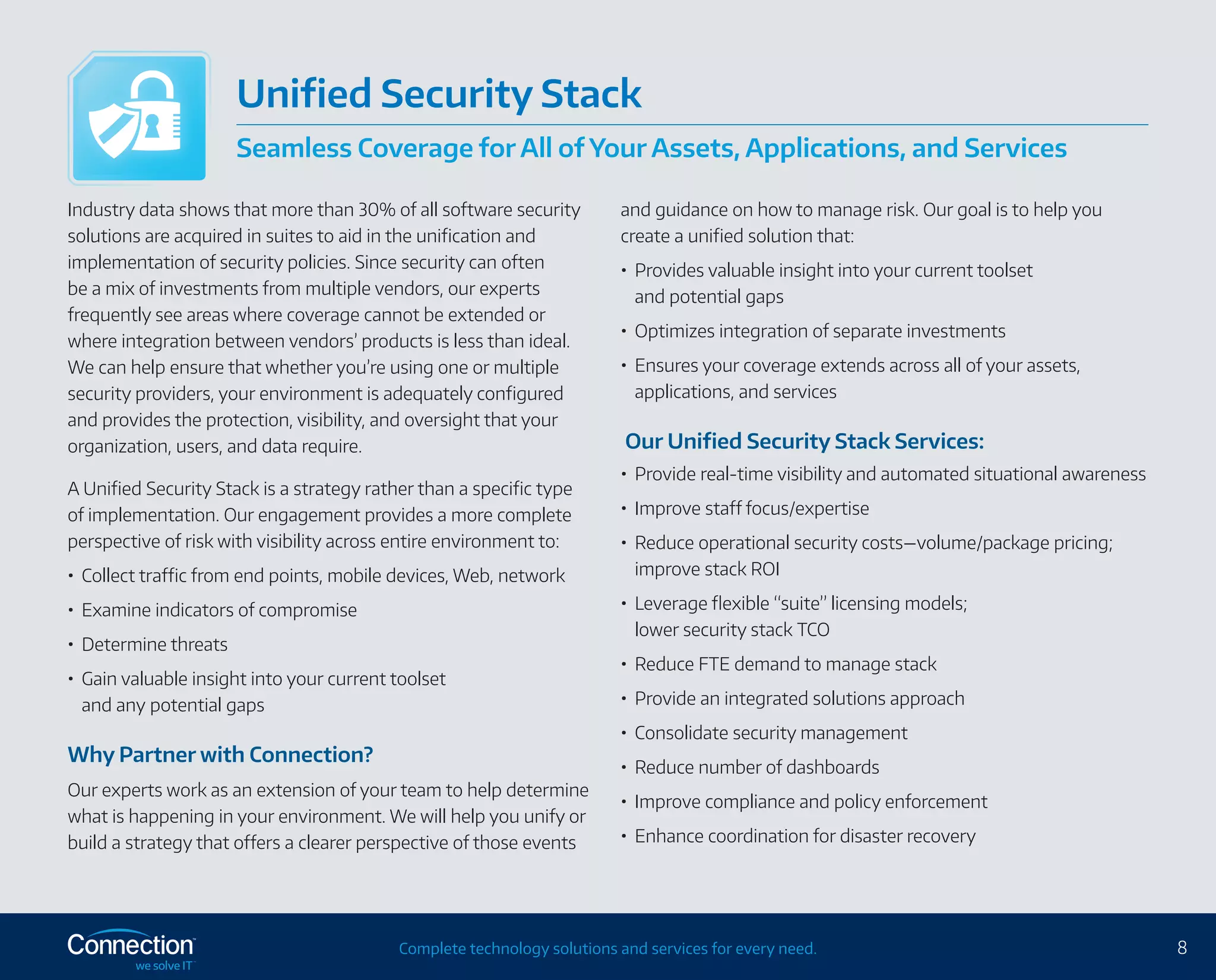 8Complete technology solutions and services for every need.
Industry data shows that more than 30% of all software security
solutions are acquired in suites to aid in the unification and
implementation of security policies. Since security can often
be a mix of investments from multiple vendors, our experts
frequently see areas where coverage cannot be extended or
where integration between vendors’ products is less than ideal.
We can help ensure that whether you’re using one or multiple
security providers, your environment is adequately configured
and provides the protection, visibility, and oversight that your
organization, users, and data require.
A Unified Security Stack is a strategy rather than a specific type
of implementation. Our engagement provides a more complete
perspective of risk with visibility across entire environment to:
•	 Collect traffic from end points, mobile devices, Web, network
•	 Examine indicators of compromise
•	 Determine threats
•	 Gain valuable insight into your current toolset
and any potential gaps
Why Partner with Connection?
Our experts work as an extension of your team to help determine
what is happening in your environment. We will help you unify or
build a strategy that offers a clearer perspective of those events
and guidance on how to manage risk. Our goal is to help you
create a unified solution that:
•	 Provides valuable insight into your current toolset
and potential gaps
•	 Optimizes integration of separate investments
•	 Ensures your coverage extends across all of your assets,
applications, and services
Our Unified Security Stack Services:
•	 Provide real-time visibility and automated situational awareness
•	 Improve staff focus/expertise
•	 Reduce operational security costs—volume/package pricing;
improve stack ROI
•	 Leverage flexible “suite” licensing models;
lower security stack TCO
•	 Reduce FTE demand to manage stack
•	 Provide an integrated solutions approach
•	 Consolidate security management
•	 Reduce number of dashboards
•	 Improve compliance and policy enforcement
•	 Enhance coordination for disaster recovery
Unified Security Stack
Seamless Coverage for All of Your Assets, Applications, and Services
 