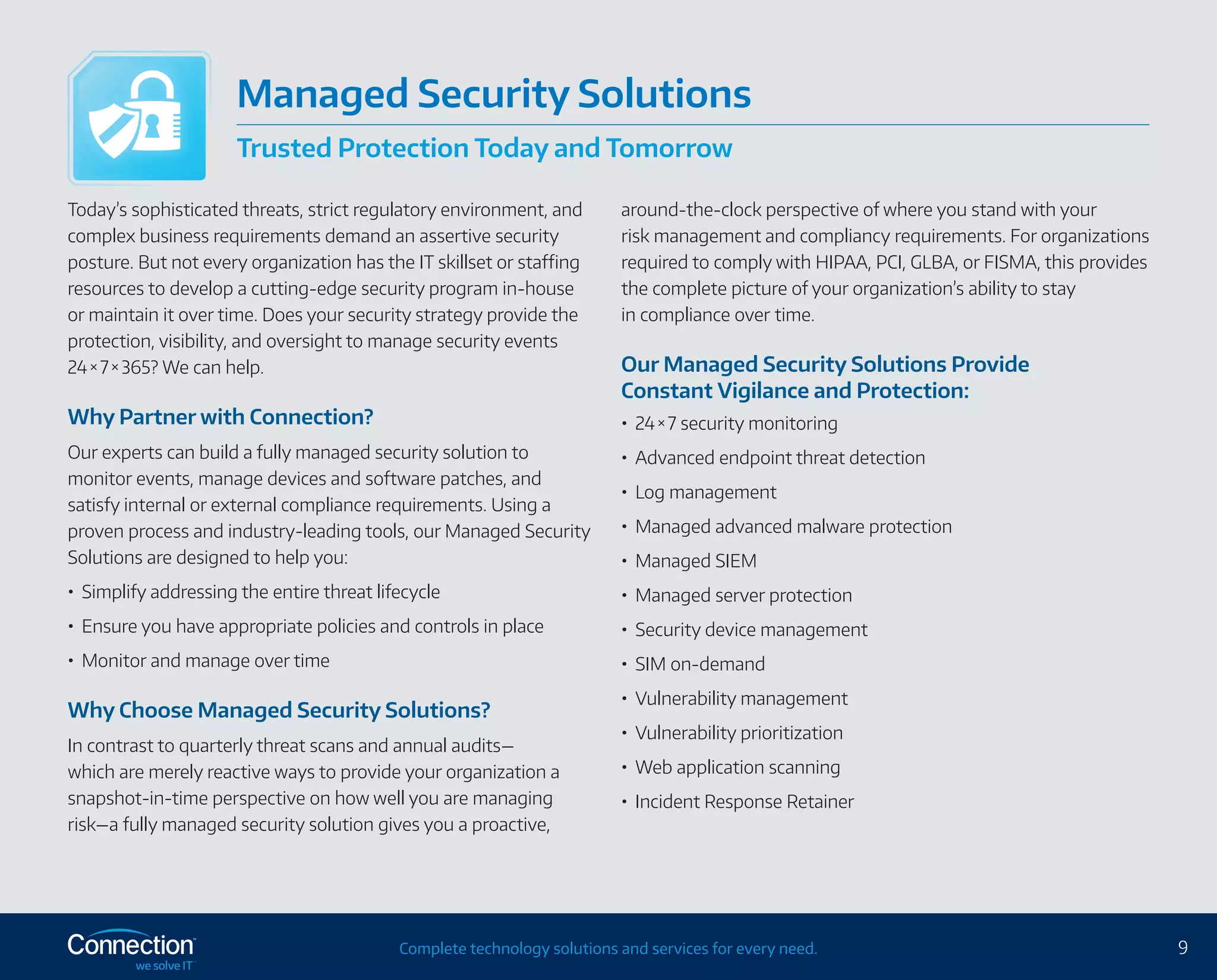 9Complete technology solutions and services for every need.
Today’s sophisticated threats, strict regulatory environment, and
complex business requirements demand an assertive security
posture. But not every organization has the IT skillset or staffing
resources to develop a cutting-edge security program in-house
or maintain it over time. Does your security strategy provide the
protection, visibility, and oversight to manage security events
24 × 7 × 365? We can help.
Why Partner with Connection?
Our experts can build a fully managed security solution to
monitor events, manage devices and software patches, and
satisfy internal or external compliance requirements. Using a
proven process and industry-leading tools, our Managed Security
Solutions are designed to help you:
•	 Simplify addressing the entire threat lifecycle
•	 Ensure you have appropriate policies and controls in place
•	 Monitor and manage over time
Why Choose Managed Security Solutions?
In contrast to quarterly threat scans and annual audits—
which are merely reactive ways to provide your organization a
snapshot-in‑time perspective on how well you are managing
risk—a fully managed security solution gives you a proactive,
around-the-clock perspective of where you stand with your
risk management and compliancy requirements. For organizations
required to comply with HIPAA, PCI, GLBA, or FISMA, this provides
the complete picture of your organization’s ability to stay
in compliance over time.
Our Managed Security Solutions Provide
Constant Vigilance and Protection:
•	 24 × 7 security monitoring
•	 Advanced endpoint threat detection
•	 Log management
•	 Managed advanced malware protection
•	 Managed SIEM
•	 Managed server protection
•	 Security device management
•	 SIM on-demand
•	 Vulnerability management
•	 Vulnerability prioritization
•	 Web application scanning
•	 Incident Response Retainer
Managed Security Solutions
Trusted Protection Today and Tomorrow
 
