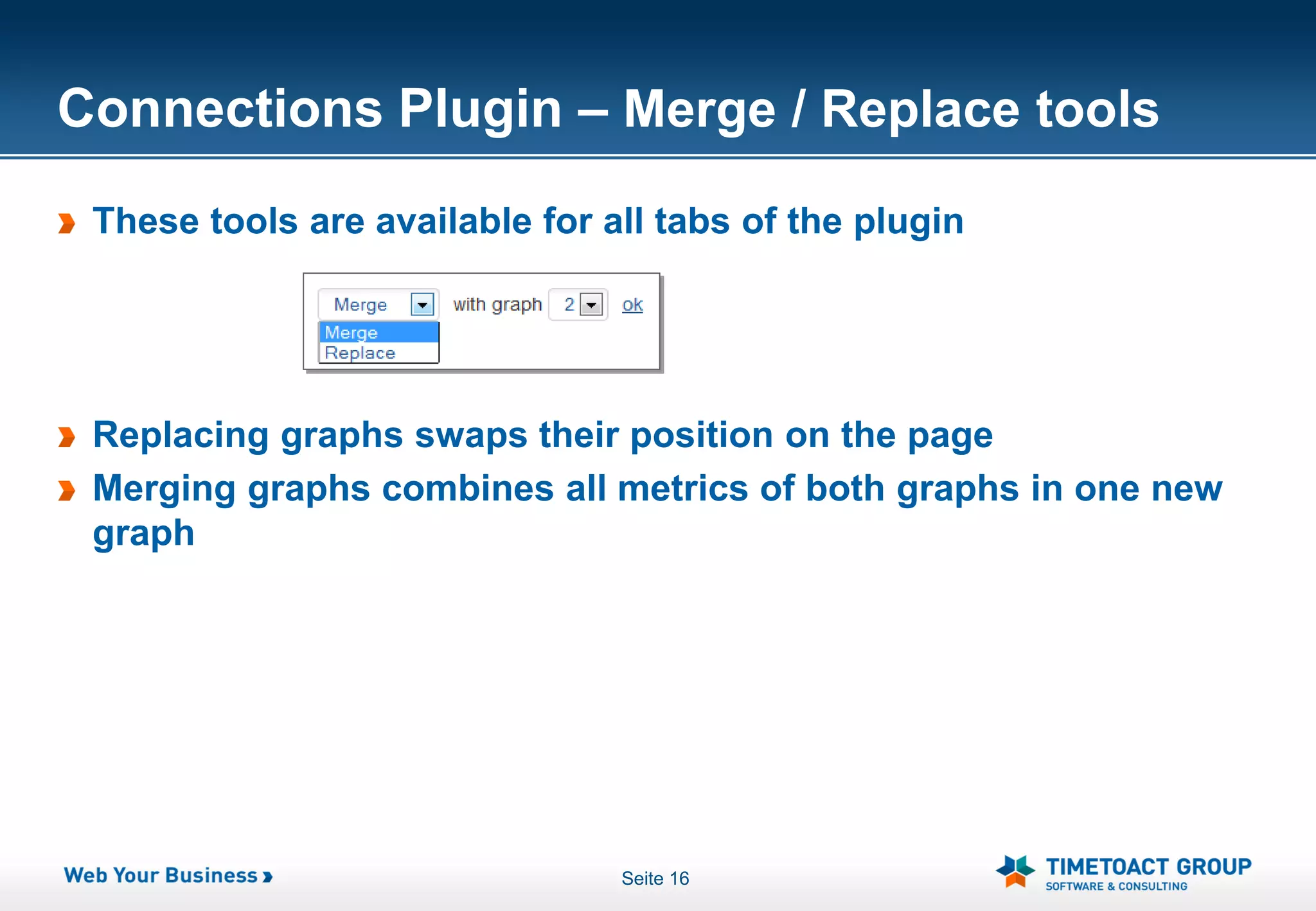 Connections Plugin – Merge / Replace tools
 These tools are available for all tabs of the plugin




 Replacing graphs swaps their position on the page
 Merging graphs combines all metrics of both graphs in one new
 graph




                                Seite 16
 