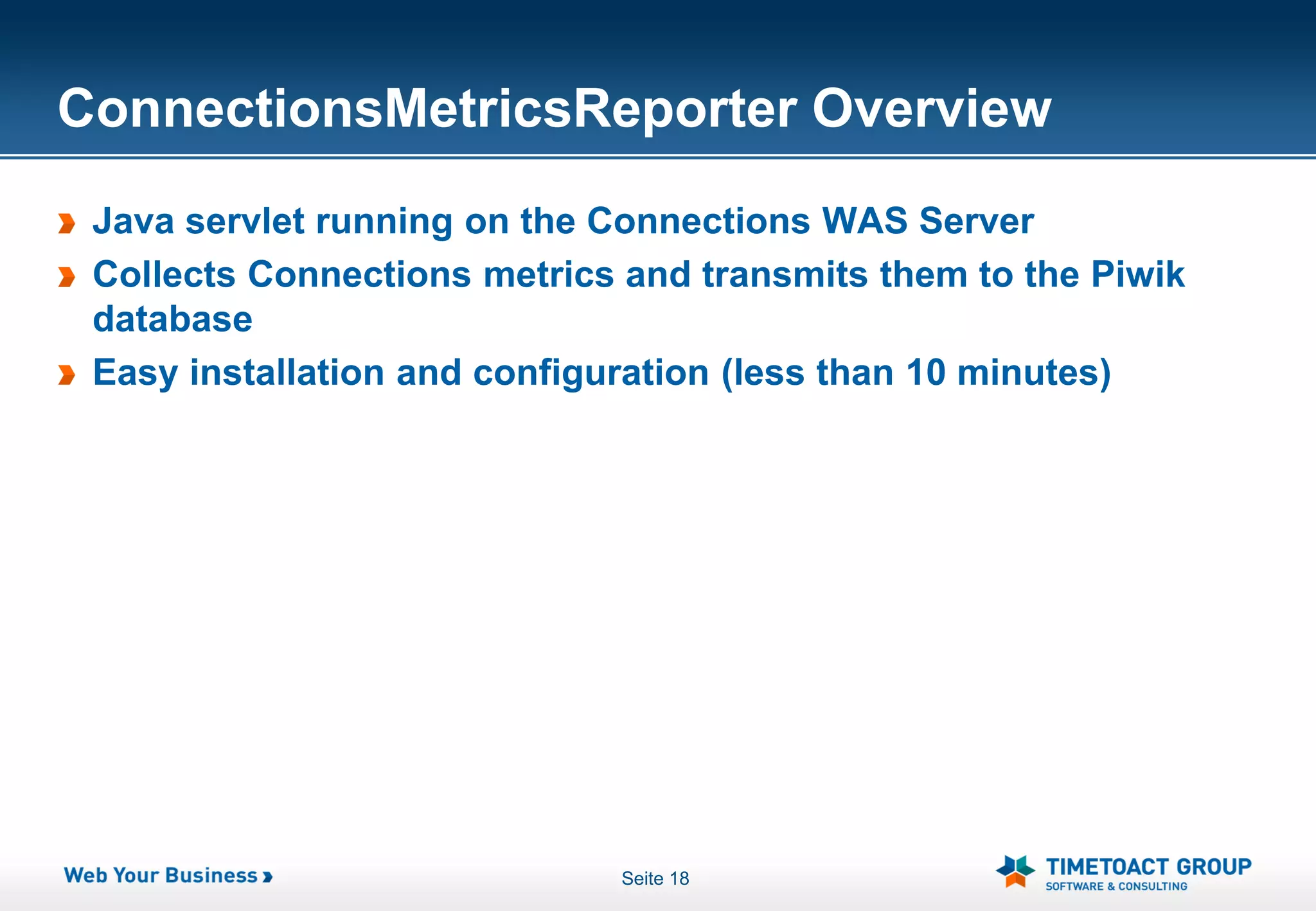 ConnectionsMetricsReporter Overview
 Java servlet running on the Connections WAS Server
 Collects Connections metrics and transmits them to the Piwik
 database
 Easy installation and configuration (less than 10 minutes)




                              Seite 18
 